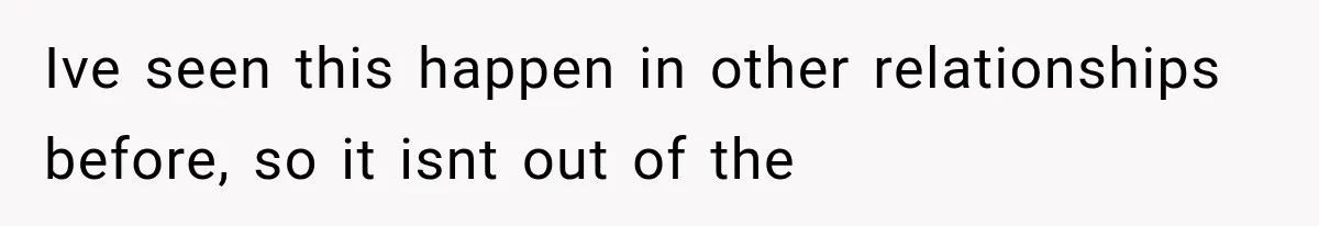 Ive seen this happen in other relationships before, so it isnt out of the
