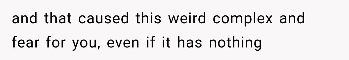and that caused this weird complex and fear for you, even if it has nothing