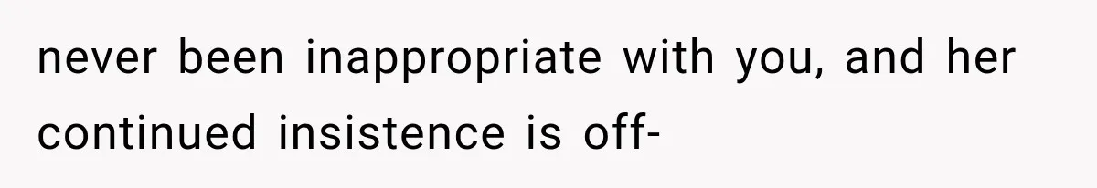 never been inappropriate with you, and her continued insistence is off-