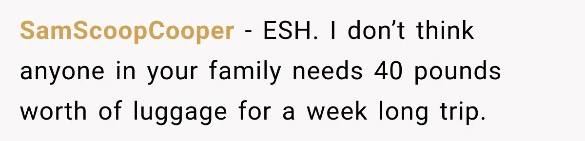 SamScoopCooper − ESH. I don’t think anyone in your family needs 40 pounds worth of luggage for a week long trip.