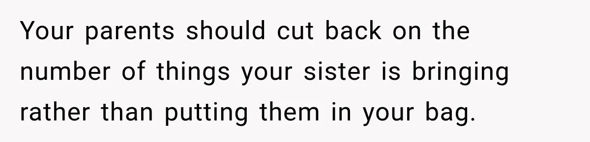Your parents should cut back on the number of things your sister is bringing rather than putting them in your bag.