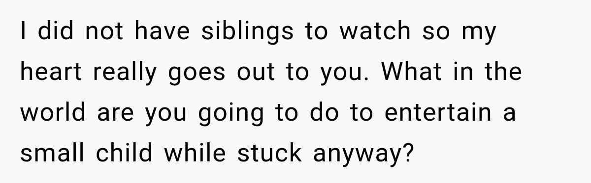 I did not have siblings to watch so my heart really goes out to you. What in the world are you going to do to entertain a small child while...