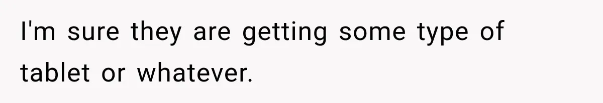 I'm sure they are getting some type of tablet or whatever.