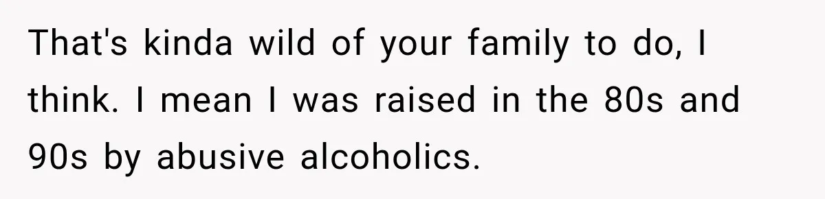 That's kinda wild of your family to do, I think. I mean I was raised in the 80s and 90s by abusive alcoholics.