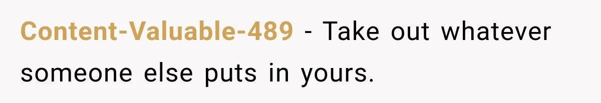 Content-Valuable-489 − Take out whatever someone else puts in yours.