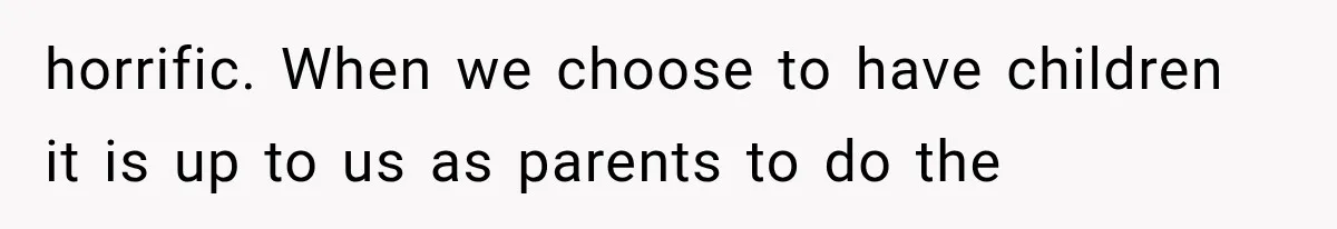 horrific. When we choose to have children it is up to us as parents to do the