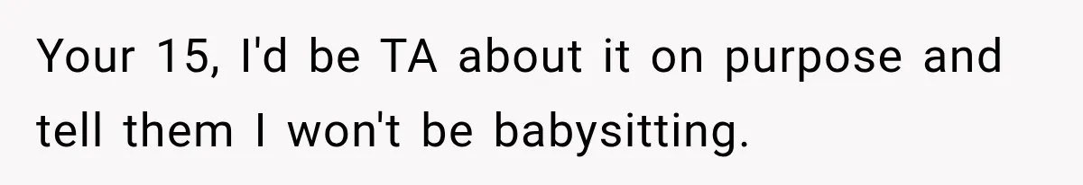 Your 15, I'd be TA about it on purpose and tell them I won't be babysitting.