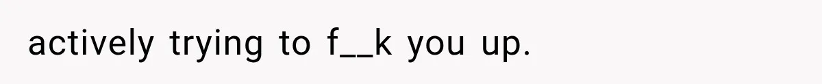 actively trying to f__k you up.