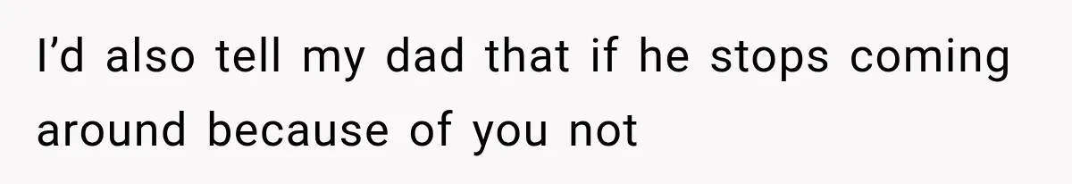 I’d also tell my dad that if he stops coming around because of you not