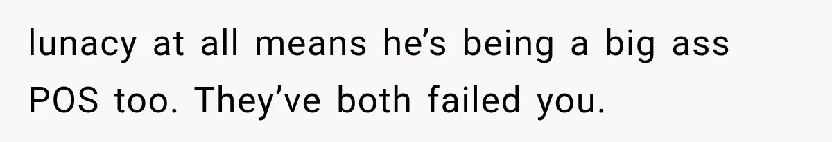 lunacy at all means he’s being a big ass POS too. They’ve both failed you.