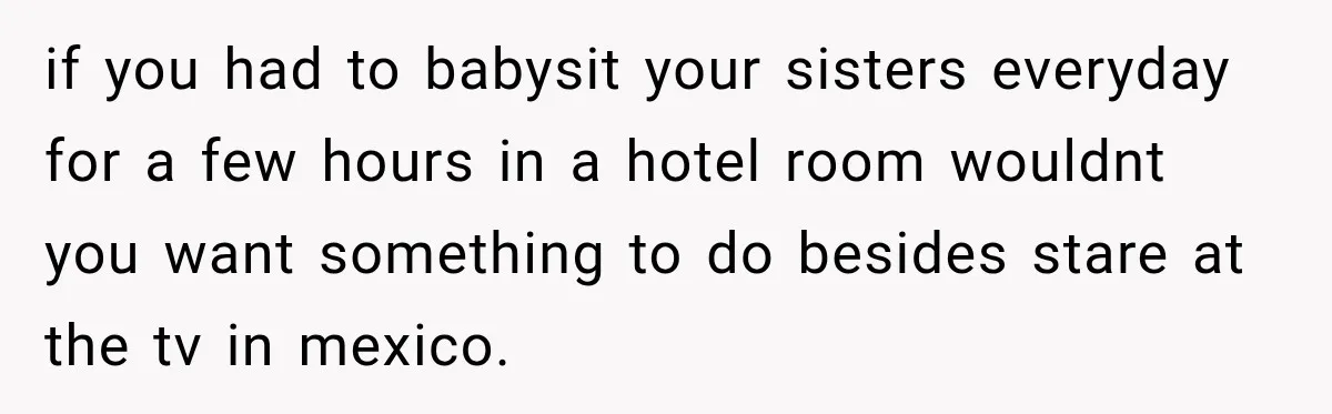 if you had to babysit your sisters everyday for a few hours in a hotel room wouldnt you want something to do besides stare at the tv in mexico.
