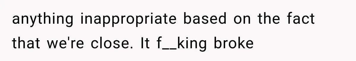anything inappropriate based on the fact that we're close. It f__king broke