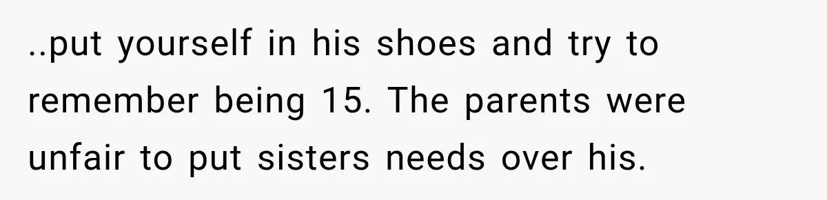 ..put yourself in his shoes and try to remember being 15. The parents were unfair to put sisters needs over his.