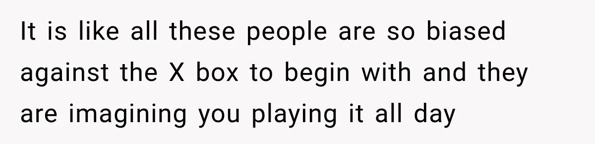 It is like all these people are so biased against the X box to begin with and they are imagining you playing it all day