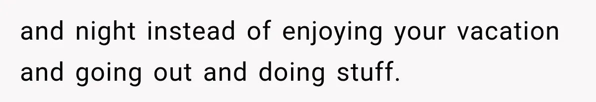 and night instead of enjoying your vacation and going out and doing stuff.