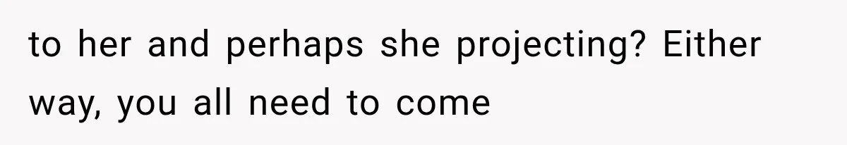 to her and perhaps she projecting? Either way, you all need to come