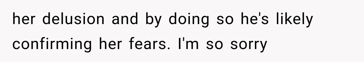 her delusion and by doing so he's likely confirming her fears. I'm so sorry