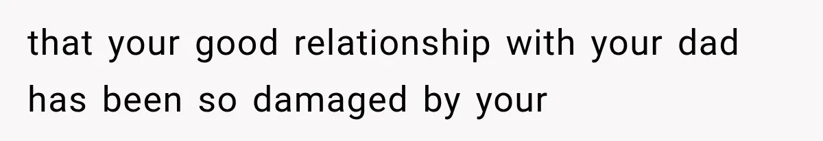 that your good relationship with your dad has been so damaged by your