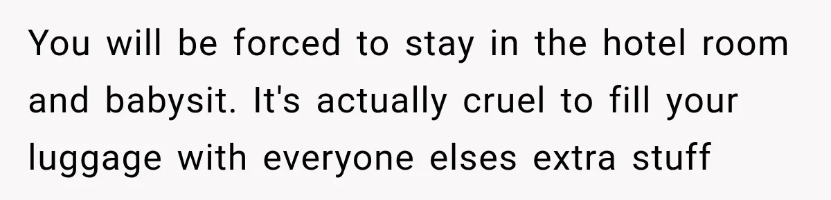 You will be forced to stay in the hotel room and babysit. It's actually cruel to fill your luggage with everyone elses extra stuff