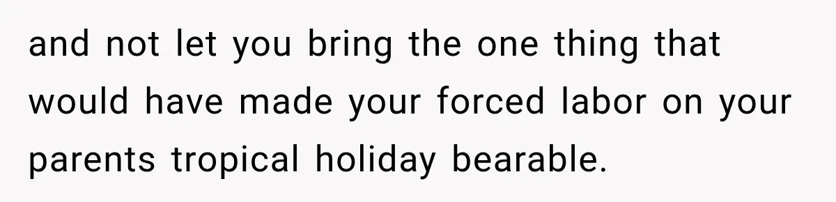and not let you bring the one thing that would have made your forced labor on your parents tropical holiday bearable.