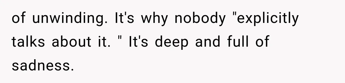 of unwinding. It's why nobody "explicitly talks about it. " It's deep and full of sadness.
