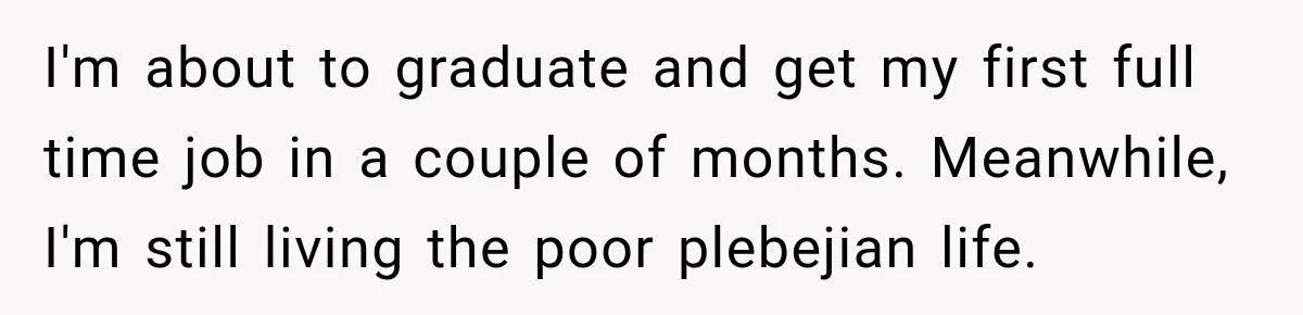 I'm about to graduate and get my first full time job in a couple of months. Meanwhile, I'm still living the poor plebejian life.