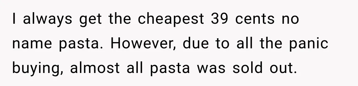 I always get the cheapest 39 cents no name pasta. However, due to all the panic buying, almost all pasta was sold out.