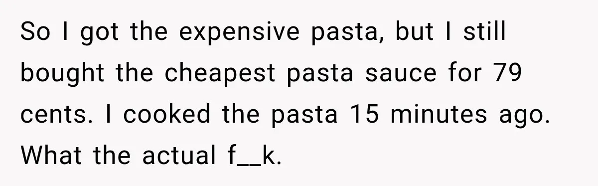 So I got the expensive pasta, but I still bought the cheapest pasta sauce for 79 cents. I cooked the pasta 15 minutes ago. What the actual f__k.