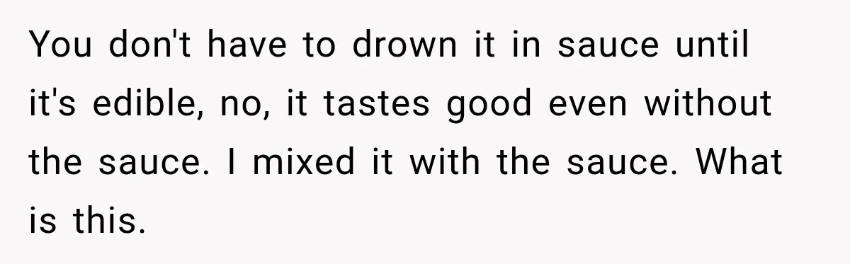 You don't have to drown it in sauce until it's edible, no, it tastes good even without the sauce. I mixed it with the sauce. What is this.