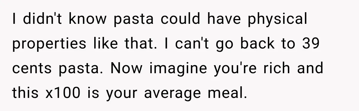 I didn't know pasta could have physical properties like that. I can't go back to 39 cents pasta. Now imagine you're rich and this x100 is your average meal.