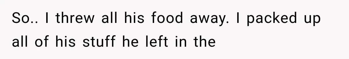 So.. I threw all his food away. I packed up all of his stuff he left in the
