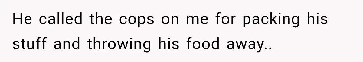 He called the cops on me for packing his stuff and throwing his food away..