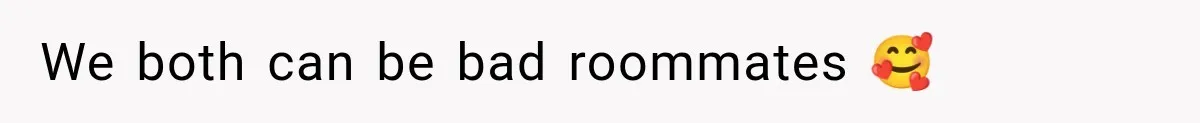 We both can be bad roommates 🥰