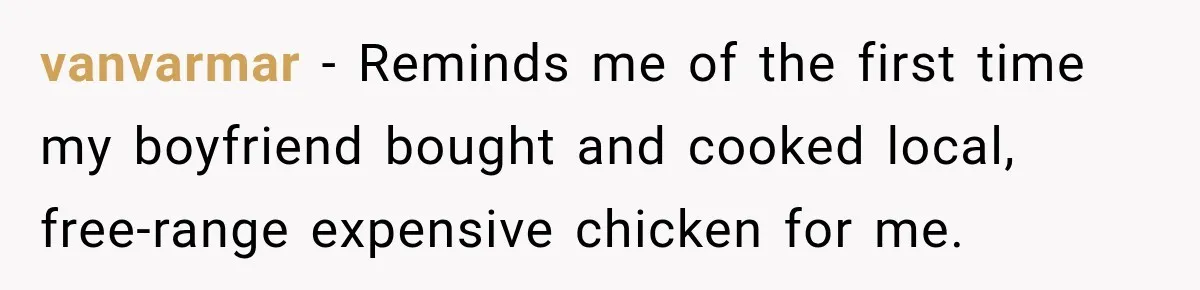 vanvarmar − Reminds me of the first time my boyfriend bought and cooked local, free-range expensive chicken for me.