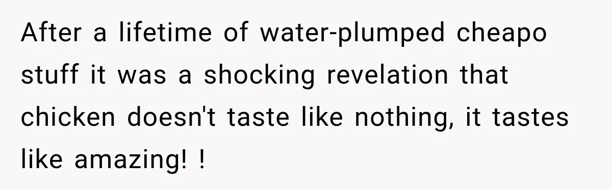 After a lifetime of water-plumped cheapo stuff it was a shocking revelation that chicken doesn't taste like nothing, it tastes like amazing! !