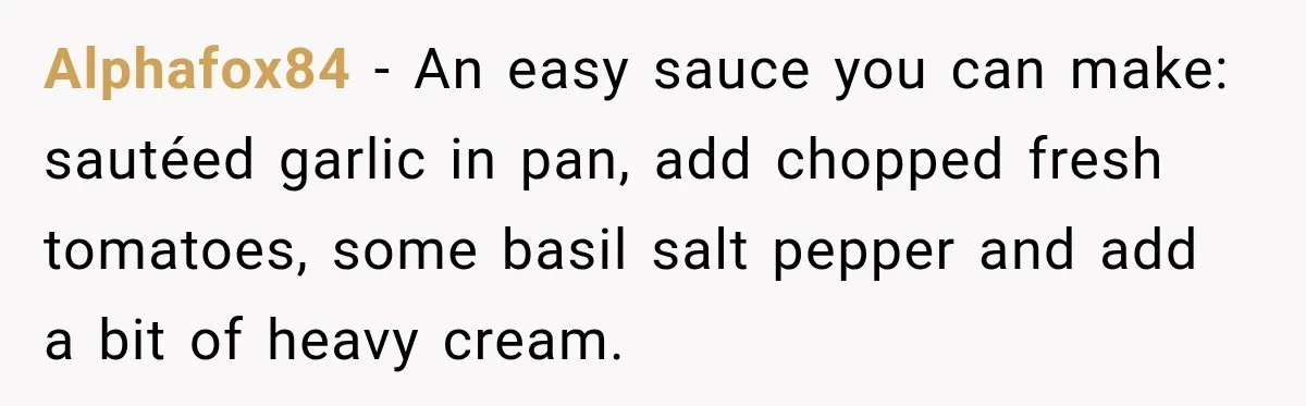 Alphafox84 − An easy sauce you can make: sautéed garlic in pan, add chopped fresh tomatoes, some basil salt pepper and add a bit of heavy cream.