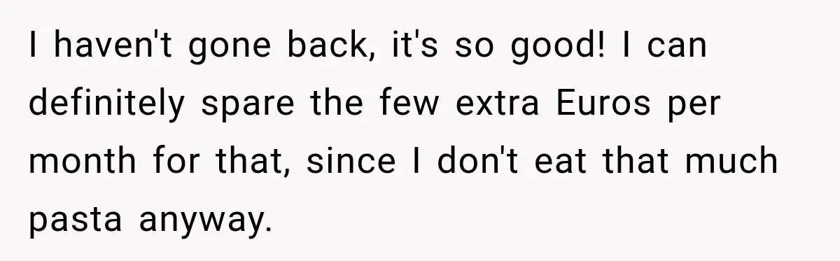I haven't gone back, it's so good! I can definitely spare the few extra Euros per month for that, since I don't eat that much pasta anyway.