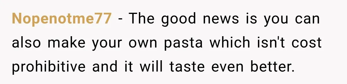 Nopenotme77 − The good news is you can also make your own pasta which isn't cost prohibitive and it will taste even better.