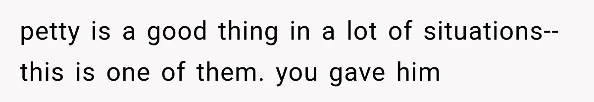 petty is a good thing in a lot of situations--this is one of them. you gave him