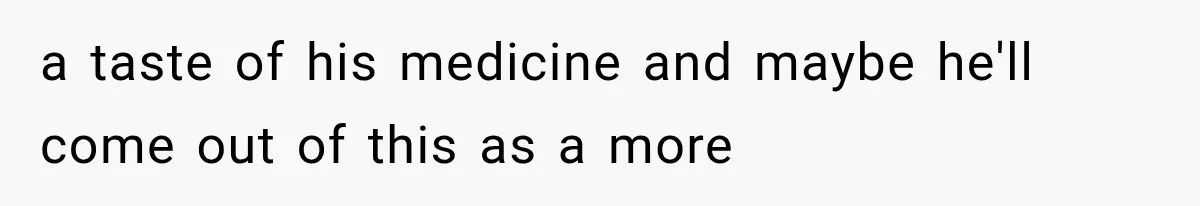 a taste of his medicine and maybe he'll come out of this as a more