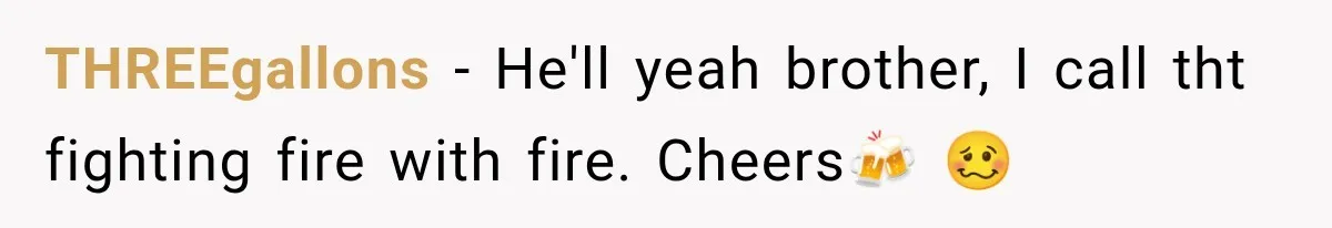 THREEgallons − He'll yeah brother, I call tht fighting fire with fire. Cheers🍻 🥴