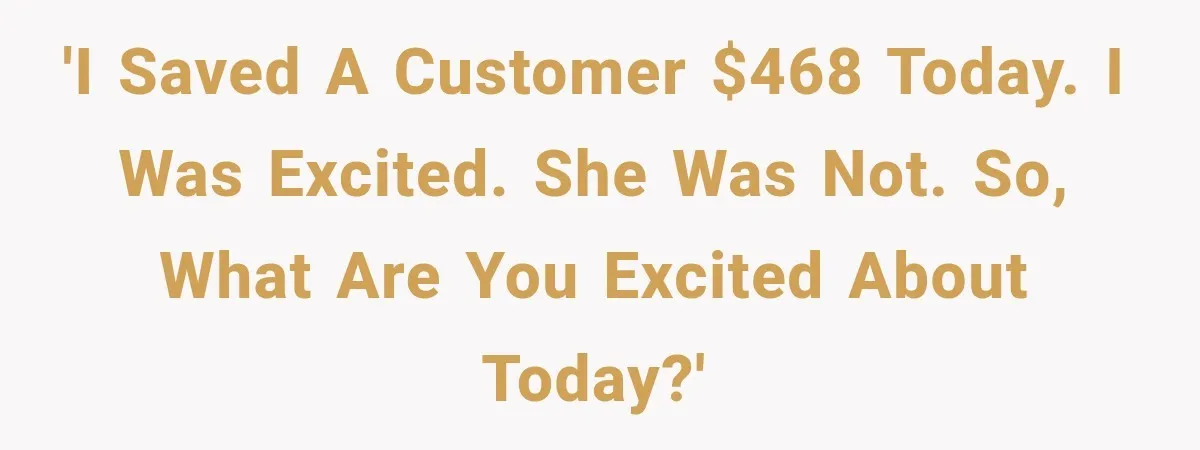 'I saved a customer $468 today. I was excited. She was not. So, what are you excited about today?'