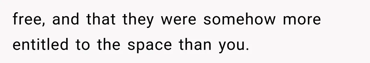 free, and that they were somehow more entitled to the space than you.