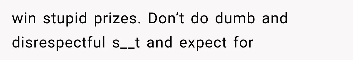 win stupid prizes. Don’t do dumb and disrespectful s__t and expect for