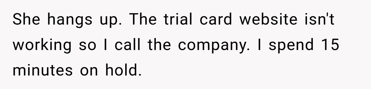 She hangs up. The trial card website isn't working so I call the company. I spend 15 minutes on hold.