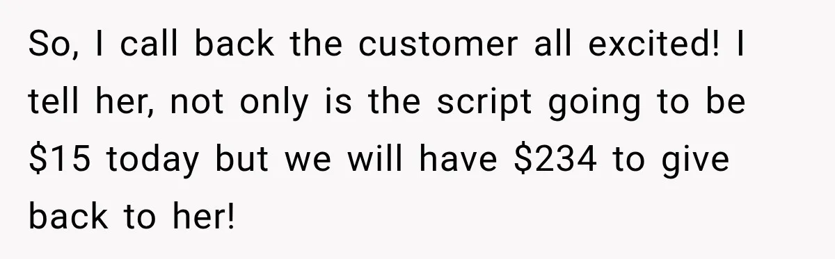 So, I call back the customer all excited! I tell her, not only is the script going to be $15 today but we will have $234 to give back to...