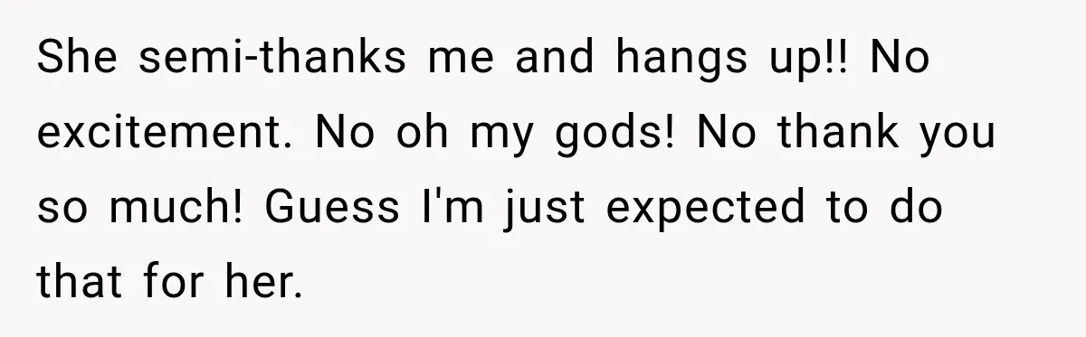 She semi-thanks me and hangs up!! No excitement. No oh my gods! No thank you so much! Guess I'm just expected to do that for her.