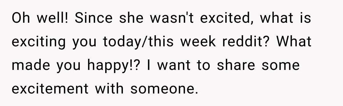Oh well! Since she wasn't excited, what is exciting you today/this week reddit? What made you happy!? I want to share some excitement with someone.