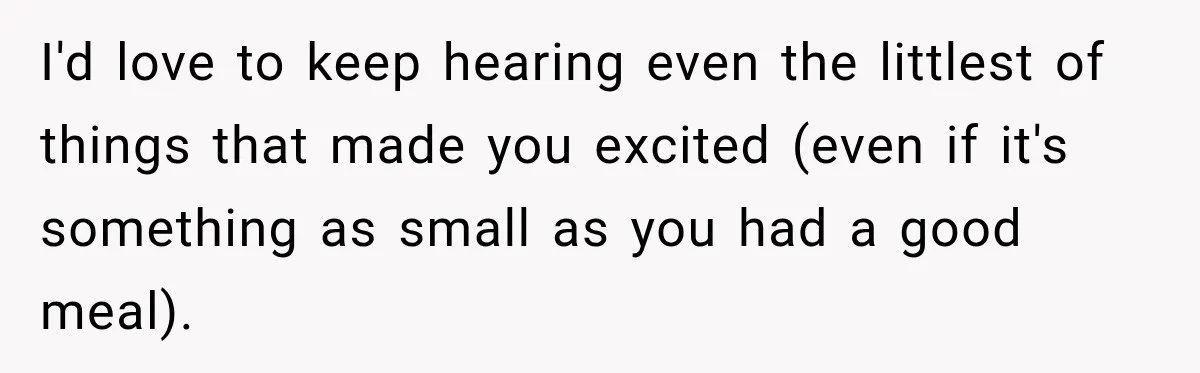 I'd love to keep hearing even the littlest of things that made you excited (even if it's something as small as you had a good meal).