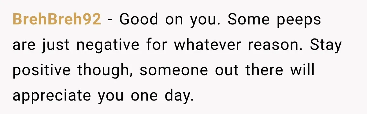 BrehBreh92 − Good on you. Some peeps are just negative for whatever reason. Stay positive though, someone out there will appreciate you one day.